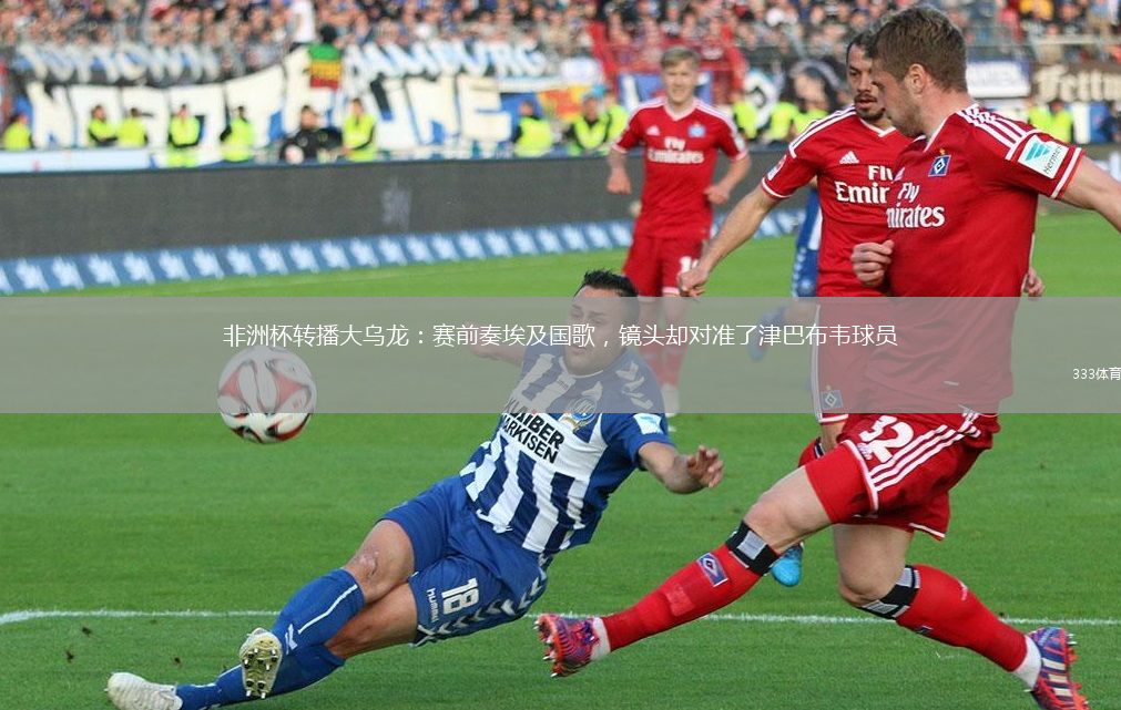 非洲杯轉(zhuǎn)播大烏龍：賽前奏埃及國(guó)歌，鏡頭卻對(duì)準(zhǔn)了津巴布韋球員